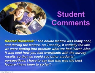 Student
Comments
Konrad Romaniuk: “The online lecture was really cool,
and during the lecture, on Tuesday, it actually felt like
we were putting into practice what we had learnt. Also
it was cool how you had overheads with the survey
results so that we could see other students'
perspectives. I have to say that this was the best
lecture I have been to so far”.
Friday, 13 September 13
 