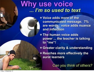Voice adds more of the
communicated message. 7%
are words. voice adds nuance
and inflection
The human voice adds
power ... the teacher is talking
to “me”!
Greater clarity & understanding
Reaches more effectively the
aural learners
Why use voice
... I’m so used to text
Can you think of others?
Friday, 13 September 13
 