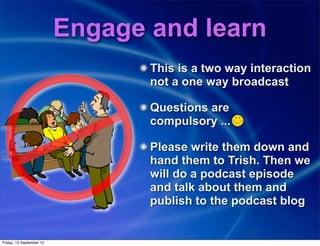 Engage and learn
This is a two way interaction
not a one way broadcast
Questions are
compulsory ...
Please write them down and
hand them to Trish. Then we
will do a podcast episode
and talk about them and
publish to the podcast blog
Friday, 13 September 13
 