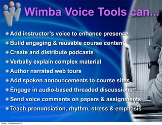 Add instructor’s voice to enhance presence
Build engaging & reusable course content
Create and distribute podcasts
Verbally explain complex material
Author narrated web tours
Add spoken announcements to course sites
Engage in audio-based threaded discussions
Send voice comments on papers & assignments
Teach pronunciation, rhythm, stress & emphasis
Wimba Voice Tools can...
Friday, 13 September 13
 