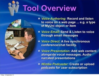 Tool Overview
Voice Authoring: Record and listen
to voice on a web page ... e.g. a type
of MyUni object or item
Voice Email: Send & Listen to voice
through email messages
Voice Direct: A live synchronous
conference/chat facility.
Voice Presentation: Add web content
alongside vocal messages. Audio
narrated presentations
Wimba Podcaster: Create or upload
podcasts for user subscription
Friday, 13 September 13
 