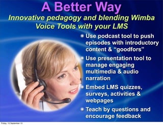 A Better Way
Innovative pedagogy and blending Wimba
Voice Tools with your LMS
Use podcast tool to push
episodes with introductory
content & “goodfors”
Use presentation tool to
manage engaging
multimedia & audio
narration
Embed LMS quizzes,
surveys, activities &
webpages
Teach by questions and
encourage feedback
Friday, 13 September 13
 