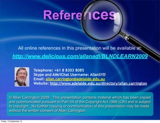 References
© Allan Carrington 2009. This presentation contains material which has been copied
and communicated pursuant to Part VA of the Copyright Act 1968 (Cth) and is subject
to copyright. No further copying or communication of this presentation may be made
without the written consent of Allan Carrington.
All online references in this presentation will be available at:
http://www.delicious.com/allanadl/BLNDLEARN2009
Telephone: +61 8 8303 8085
Skype and AIM/iChat Username: AllanSYD
Email: allan.carrington@adelaide.edu.au
Website: http://www.adelaide.edu.au/directory/allan.carrington
Friday, 13 September 13
 