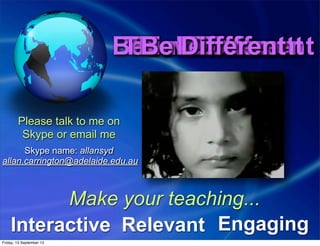 Feel DifferentBelieve DifferentThink DifferentDo DifferentFeel DifferentBelieve DifferentThink DifferentDo DifferentBe DifferentBe Different
Interactive EngagingRelevant
Make your teaching...
Please talk to me on
Skype or email me
Skype name: allansyd
allan.carrington@adelaide.edu.au
Friday, 13 September 13
 