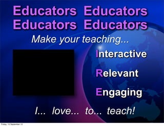 Interactive
Engaging
Relevant
to...
Educators Educators
Educators Educators
Educators Educators
Educators Educators
Educators Educators
Educators Educators
Make your teaching...
Interactive
Engaging
Relevant
Interactive
Engaging
Relevant
Interactive
Engaging
Relevant
Interactive
Engaging
Relevant
Interactive
Engaging
Relevant
Interactive
Engaging
Relevant
Interactive
Engaging
Relevant
love...I... teach!
Interactive
Relevant
Engaging
Friday, 13 September 13
 