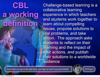 Challenge-based learning is a
collaborative learning
experience in which teachers
and students work together to
learn about compelling
issues, propose solutions to
real problems, and take
action. The approach asks
students to reflect on their
learning and the impact of
their actions, and publish
their solutions to a worldwide
audience
CBL
a working
definition
“Even when you are on the right track, you’ll get run over if you just sit there” Will Rogers
Friday, 13 September 13
 