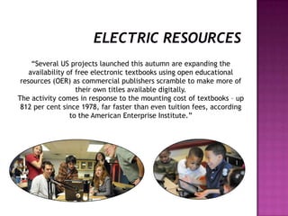 “Several US projects launched this autumn are expanding the
availability of free electronic textbooks using open educational
resources (OER) as commercial publishers scramble to make more of
their own titles available digitally.
The activity comes in response to the mounting cost of textbooks – up
812 per cent since 1978, far faster than even tuition fees, according
to the American Enterprise Institute.”
 