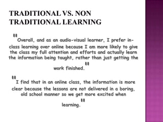 "I find that in an online class, the information is more
clear because the lessons are not delivered in a boring,
old school manner so we get more excited when
learning."
"Overall, and as an audio-visual learner, I prefer in-
class learning over online because I am more likely to give
the class my full attention and efforts and actually learn
the information being taught, rather than just getting the
work finished."
 