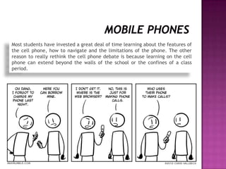 Most students have invested a great deal of time learning about the features of
the cell phone, how to navigate and the limitations of the phone. The other
reason to really rethink the cell phone debate is because learning on the cell
phone can extend beyond the walls of the school or the confines of a class
period.
 