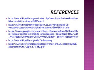  http://en.wikipedia.org/w/index.php?search=tools+in+education
&button=&title=Special%3ASearch
 http://www.timeshighereducation.co.uk/news/rising-us-
textbook-costs-provoke-digital-responses/2007395.article
 https://www.google.com/search?um=1&newwindow=1&hl=en&tb
m=isch&q=comics+on+mobile+phones&spell=1&sa=X&ei=tQM7UvD
_A4aTrgeEzoGoBA&ved=0CFAQvwUoAA&dpr=1&biw=1366&bih=667
 http://en.wikipedia.org/wiki/M-learning
 http://www.networkedlearningconference.org.uk/past/nlc2008/
abstracts/PDFs/Cope_576-582.pdf
 