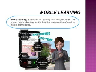 Mobile learning is any sort of learning that happens when the
learner takes advantage of the learning opportunities offered by
mobile technologies.
 