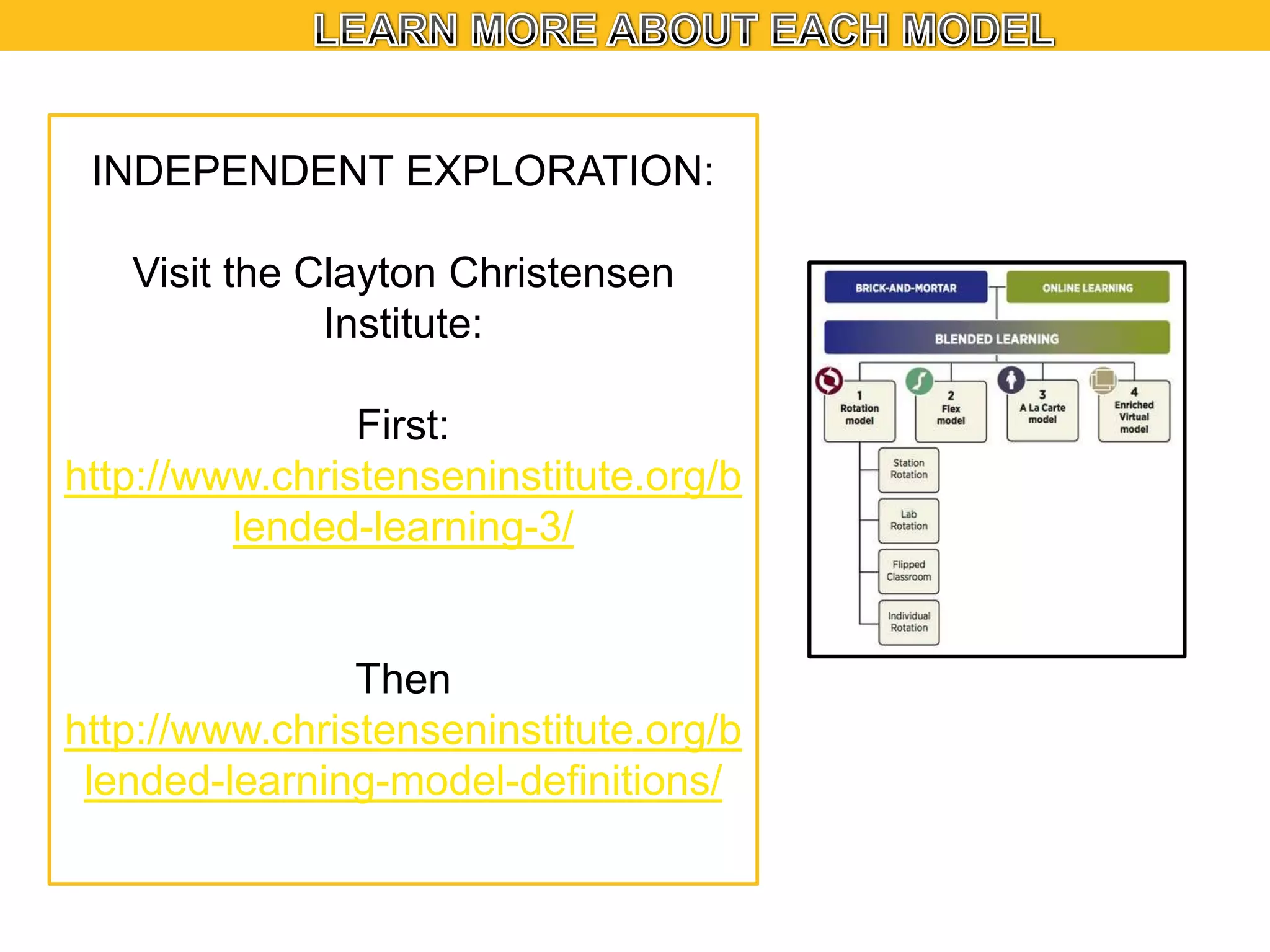 INDEPENDENT EXPLORATION:
Visit the Clayton Christensen
Institute:

First:
http://www.christenseninstitute.org/b
lended-learning-3/

Then
http://www.christenseninstitute.org/b
lended-learning-model-definitions/

 