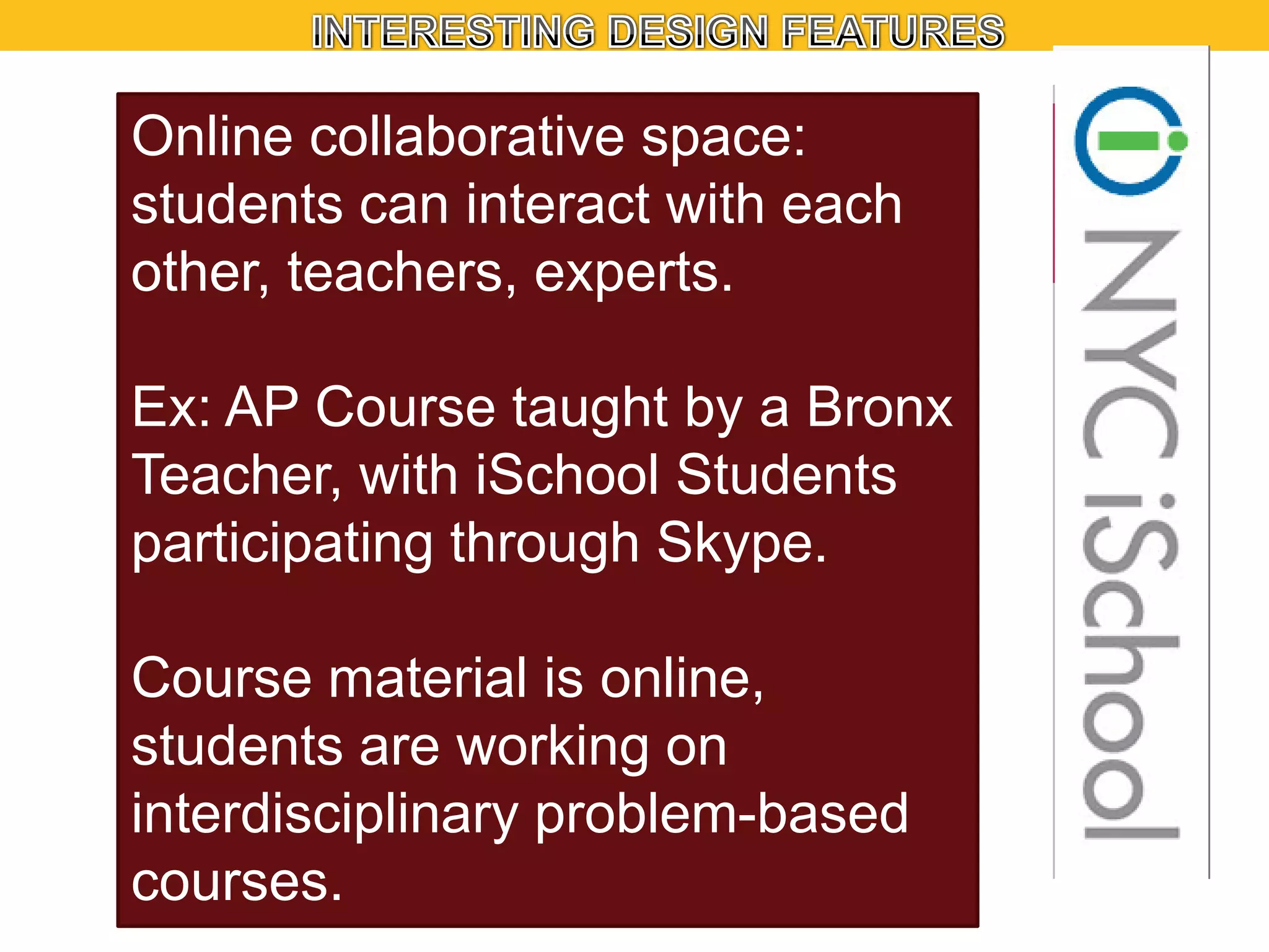 Online collaborative space:
students can interact with each
other, teachers, experts.
Ex: AP Course taught by a Bronx
Teacher, with iSchool Students
participating through Skype.
Course material is online,
students are working on
interdisciplinary problem-based
courses.

 