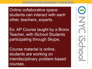 Online collaborative space:
students can interact with each
other, teachers, experts.
Ex: AP Course taught by a Bronx
Teacher, with iSchool Students
participating through Skype.
Course material is online,
students are working on
interdisciplinary problem-based
courses.

 