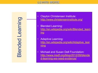 Blended Learning

• Clayton Christensen Institute:
http://www.christenseninstitute.org/
• Blended Learning:
http://en.wikipedia.org/wiki/Blended_learn
ing

• Adaptive Learning:
http://en.wikipedia.org/wiki/Adaptive_lear
ning
• Michael and Susan Dell Foundation:
http://www.msdf.org/blog/2012/09/blende
d-learning-we-need-evidence/

 