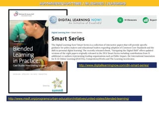 http://www.digitallearningnow.com/dln-smart-series/

http://www.msdf.org/programs/urban-education/initiatives/united-states/blended-learning/

 