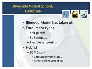 Riverside Virtual School,
California
• Blended Model has taken off
• Enrollment types
– Self paced
– Full courses
– Flexible scheduling
• Hybrid
– 60/40 split
• Core academics at RVS
• Athletics/fine arts at HS
 