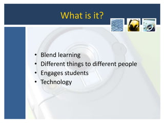 What is it?
• Blend learning
• Different things to different people
• Engages students
• Technology
 