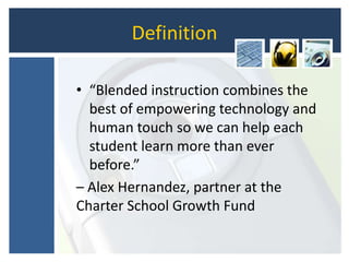 Definition
• “Blended instruction combines the
best of empowering technology and
human touch so we can help each
student learn more than ever
before.”
– Alex Hernandez, partner at the
Charter School Growth Fund
 