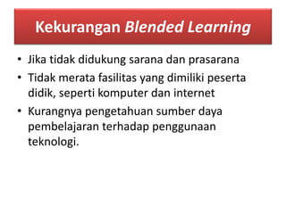 Kekurangan Blended Learning 
• Jika tidak didukung sarana dan prasarana 
• Tidak merata fasilitas yang dimiliki peserta 
didik, seperti komputer dan internet 
• Kurangnya pengetahuan sumber daya 
pembelajaran terhadap penggunaan 
teknologi. 
 