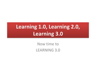Learning 1.0, Learning 2.0, 
Learning 3.0 
Now time to 
LEARNING 3.0 
 