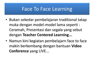 Face To Face Learning 
• Bukan sekedar pembelajaran traditional tatap 
muka dengan model-model lama seperti : 
Ceramah, Presentasi dan segala yang sebut 
dengan Teacher Centered Learning... 
• Namun kini kegiatan pembelajarn face to face 
makin berkembang dengan bantuan Video 
Conference yang LIVE... 
 