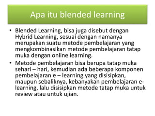 Apa itu blended learning 
• Blended Learning, bisa juga disebut dengan 
Hybrid Learning, sesuai dengan namanya 
merupakan suatu metode pembelajaran yang 
mengkombinasikan metode pembelajaran tatap 
muka dengan online learning. 
• Metode pembelajaran bisa berupa tatap muka 
sehari – hari, kemudian ada beberapa komponen 
pembelajaran e – learning yang disisipkan, 
maupun sebaliknya, kebanyakan pembelajaran e-learning, 
lalu disisipkan metode tatap muka untuk 
review atau untuk ujian. 
 