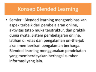 Konsep Blended Learning 
• Semler : Blended learning mengombinasikan 
aspek terbaik dari pembelajaran online, 
aktivitas tatap muka terstruktur, dan praktik 
dunia nyata. Sistem pembelajaran online, 
latihan di kelas dan pengalaman on-the-job 
akan memberikan pengalaman berharga. 
Blended learning menggunakan pendekatan 
yang memberdayakan berbagai sumber 
informasi yang lain. 
 
