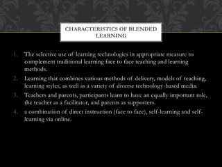 1. The selective use of learning technologies in appropriate measure to
complement traditional learning face to face teaching and learning
methods.
2. Learning that combines various methods of delivery, models of teaching,
learning styles, as well as a variety of diverse technology-based media.
3. Teachers and parents, participants learn to have an equally important role,
the teacher as a facilitator, and parents as supporters.
4. a combination of direct instruction (face to face), self-learning and self-
learning via online.
CHARACTERISTICS OF BLENDED
LEARNING
 