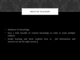 • facilitator of knowledge
• have a wide breadth of content knowledge in order to teach multiple
subjects
• model learning and show students how to find information and
answers (or ask the right answer
ROLE OF TEACHER
 