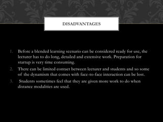 1. Before a blended learning scenario can be considered ready for use, the
lecturer has to do long, detailed and extensive work. Preparation for
startup is very time consuming.
2. There can be limited contact between lecturer and students and so some
of the dynamism that comes with face-to-face interaction can be lost.
3. Students sometimes feel that they are given more work to do when
distance modalities are used.
DISADVANTAGES
 