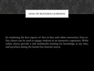 by combining the best aspects of face-to-face and online instruction. Face-to-
face classes can be used to engage students in an interactive experience. While
online classes provide a rich multimedia learning for knowledge at any time,
and anywhere during the learner has Internet access.
GOAL OF BLENDED LEARNING
 