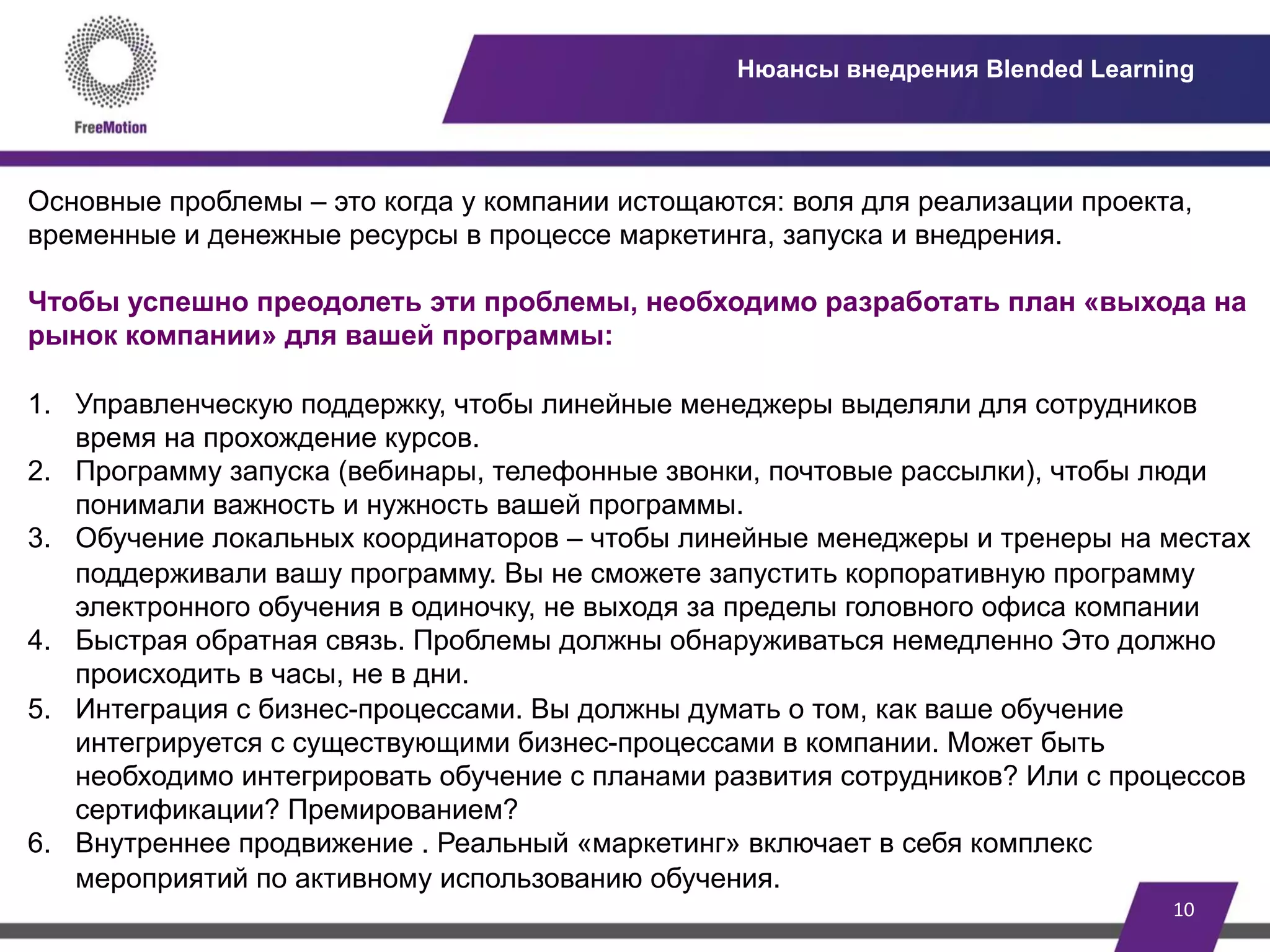 10	
  
Нюансы внедрения Blended Learning
Основные проблемы – это когда у компании истощаются: воля для реализации проекта,
временные и денежные ресурсы в процессе маркетинга, запуска и внедрения.
Чтобы успешно преодолеть эти проблемы, необходимо разработать план «выхода на
рынок компании» для вашей программы:
1.  Управленческую поддержку, чтобы линейные менеджеры выделяли для сотрудников
время на прохождение курсов.
2.  Программу запуска (вебинары, телефонные звонки, почтовые рассылки), чтобы люди
понимали важность и нужность вашей программы.
3.  Обучение локальных координаторов – чтобы линейные менеджеры и тренеры на местах
поддерживали вашу программу. Вы не сможете запустить корпоративную программу
электронного обучения в одиночку, не выходя за пределы головного офиса компании
4.  Быстрая обратная связь. Проблемы должны обнаруживаться немедленно Это должно
происходить в часы, не в дни.
5.  Интеграция с бизнес-процессами. Вы должны думать о том, как ваше обучение
интегрируется с существующими бизнес-процессами в компании. Может быть
необходимо интегрировать обучение с планами развития сотрудников? Или с процессов
сертификации? Премированием?
6.  Внутреннее продвижение . Реальный «маркетинг» включает в себя комплекс
мероприятий по активному использованию обучения.
 