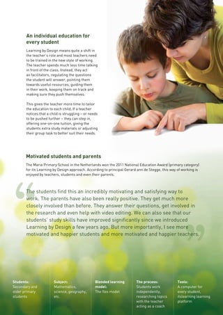 Students:
Secondary and
older primary
students
Subject:
Mathematics,
science, geography,
etc.
Blended learning
model:
The flex model
The process:
Students work
independently,
researching topics
with the teacher
acting as a coach
Tools:
A computer for
every student,
itslearning learning
platform
An individual education for
every student
Learning by Design means quite a shift in
the teacher’s role and most teachers need
to be trained in the new style of working.
The teacher spends much less time talking
in front of the class. Instead, they act
as facilitators, regulating the questions
the student will answer, pointing them
towards useful resources, guiding them
in their work, keeping them on track and
making sure they push themselves.
This gives the teacher more time to tailor
the education to each child. If a teacher
notices that a child is struggling – or needs
to be pushed further – they can step in,
offering one-on-one tuition, giving the
students extra study materials or adjusting
their group task to better suit their needs.
Motivated students and parents
The Maria Primary School in the Netherlands won the 2011 National Education Award (primary category)
for its Learning by Design approach. According to principal Gerard ann de Stegge, this way of working is
enjoyed by teachers, students and even their parents.
The students find this an incredibly motivating and satisfying way to
work. The parents have also been really positive. They get much more
closely involved than before. They answer their questions, get involved in
the research and even help with video editing. We can also see that our
students’ study skills have improved significantly since we introduced
Learning by Design a few years ago. But more importantly, I see more
motivated and happier students and more motivated and happier teachers.
11
 