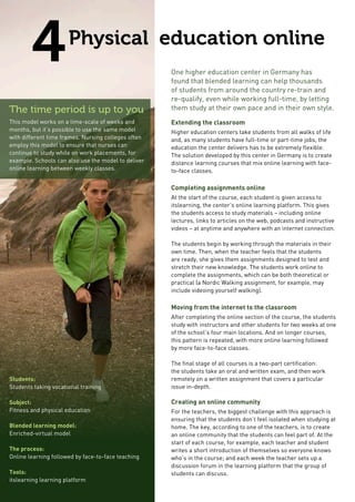 4Physical education online
One higher education center in Germany has
found that blended learning can help thousands
of students from around the country re-train and
re-qualify, even while working full-time, by letting
them study at their own pace and in their own style.
Extending the classroom
Higher education centers take students from all walks of life
and, as many students have full-time or part-time jobs, the
education the center delivers has to be extremely flexible.
The solution developed by this center in Germany is to create
distance learning courses that mix online learning with face-
to-face classes.
Completing assignments online
At the start of the course, each student is given access to
itslearning, the center’s online learning platform. This gives
the students access to study materials – including online
lectures, links to articles on the web, podcasts and instructive
videos – at anytime and anywhere with an internet connection.
The students begin by working through the materials in their
own time. Then, when the teacher feels that the students
are ready, she gives them assignments designed to test and
stretch their new knowledge. The students work online to
complete the assignments, which can be both theoretical or
practical (a Nordic Walking assignment, for example, may
include videoing yourself walking).
Moving from the internet to the classroom
After completing the online section of the course, the students
study with instructors and other students for two weeks at one
of the school’s four main locations. And on longer courses,
this pattern is repeated, with more online learning followed
by more face-to-face classes.
The final stage of all courses is a two-part certification:
the students take an oral and written exam, and then work
remotely on a written assignment that covers a particular
issue in-depth.
Creating an online community
For the teachers, the biggest challenge with this approach is
ensuring that the students don’t feel isolated when studying at
home. The key, according to one of the teachers, is to create
an online community that the students can feel part of. At the
start of each course, for example, each teacher and student
writes a short introduction of themselves so everyone knows
who’s in the course; and each week the teacher sets up a
discussion forum in the learning platform that the group of
students can discuss.
The time period is up to you
This model works on a time-scale of weeks and
months, but it’s possible to use the same model
with different time frames. Nursing colleges often
employ this model to ensure that nurses can
continue to study while on work placements, for
example. Schools can also use the model to deliver
online learning between weekly classes.
Students:
Students taking vocational training
Subject:
Fitness and physical education
Blended learning model:
Enriched-virtual model
The process:
Online learning followed by face-to-face teaching
Tools:
itslearning learning platform
 