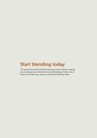 Start blending today
The great thing about blended learning is that it doesn’t require
you to change your whole teaching methodology. Follow one of
these five simple tips, and you could start blending today.
 