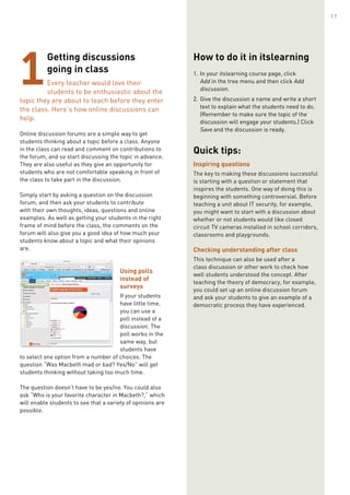 Getting discussions
going in class
Every teacher would love their
students to be enthusiastic about the
topic they are about to teach before they enter
the class. Here’s how online discussions can
help.
Online discussion forums are a simple way to get
students thinking about a topic before a class. Anyone
in the class can read and comment on contributions to
the forum, and so start discussing the topic in advance.
They are also useful as they give an opportunity for
students who are not comfortable speaking in front of
the class to take part in the discussion.
Simply start by asking a question on the discussion
forum, and then ask your students to contribute
with their own thoughts, ideas, questions and online
examples. As well as getting your students in the right
frame of mind before the class, the comments on the
forum will also give you a good idea of how much your
students know about a topic and what their opinions
are.
Using polls
instead of
surveys
If your students
have little time,
you can use a
poll instead of a
discussion. The
poll works in the
same way, but
students have
to select one option from a number of choices. The
question “Was Macbeth mad or bad? Yes/No” will get
students thinking without taking too much time.
The question doesn’t have to be yes/no. You could also
ask “Who is your favorite character in Macbeth?,” which
will enable students to see that a variety of opinions are
possible.
1
How to do it in itslearning
1.	In your itslearning course page, click
Add in the tree menu and then click Add
discussion.
2.	Give the discussion a name and write a short
text to explain what the students need to do.
(Remember to make sure the topic of the
discussion will engage your students.) Click
Save and the discussion is ready.
Quick tips:
Inspiring questions
The key to making these discussions successful
is starting with a question or statement that
inspires the students. One way of doing this is
beginning with something controversial. Before
teaching a unit about IT security, for example,
you might want to start with a discussion about
whether or not students would like closed
circuit TV cameras installed in school corridors,
classrooms and playgrounds.
Checking understanding after class
This technique can also be used after a
class discussion or other work to check how
well students understood the concept. After
teaching the theory of democracy, for example,
you could set up an online discussion forum
and ask your students to give an example of a
democratic process they have experienced.
17
 