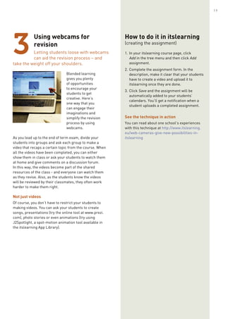 Using webcams for
revision
Letting students loose with webcams
can aid the revision process – and
take the weight off your shoulders.
Blended learning
gives you plenty
of opportunities
to encourage your
students to get
creative. Here’s
one way that you
can engage their
imaginations and
simplify the revision
process by using
webcams.
As you lead up to the end of term exam, divide your
students into groups and ask each group to make a
video that recaps a certain topic from the course. When
all the videos have been completed, you can either
show them in class or ask your students to watch them
at home and give comments on a discussion forum.
In this way, the videos become part of the shared
resources of the class - and everyone can watch them
as they revise. Also, as the students know the videos
will be reviewed by their classmates, they often work
harder to make them right.
Not just videos
Of course, you don’t have to restrict your students to
making videos. You can ask your students to create
songs, presentations (try the online tool at www.prezi.
com), photo stories or even animations (try using
J2Spotlight, a spot-motion animation tool available in
the itslearning App Library).
3
How to do it in itslearning
(creating the assignment)
1.	In your itslearning course page, click
Add in the tree menu and then click Add
assignment.
2.	Complete the assignment form. In the
description, make it clear that your students
have to create a video and upload it to
itslearning once they are done.
3.	Click Save and the assignment will be
automatically added to your students’
calendars. You’ll get a notification when a
student uploads a completed assignment.
See the technique in action
You can read about one school’s experiences
with this technique at http://www.itslearning.
eu/web-cameras-give-new-possibilities-in-
itslearning
19
 