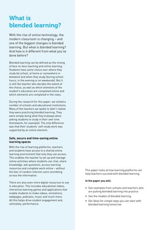 What is
blended learning?
With the rise of online technology, the
modern classroom is changing – and
one of the biggest changes is blended
learning. But what is blended learning?
And how is it different from what you’ve
done before?
Blended learning can be defined as the mixing
of face-to-face teaching and online learning.
Students have some choice over where they
study (at school, at home or somewhere in
between) and when they study (during school
hours, in the evening or on weekends). But it
is still the teacher who decides the extent of
the choice, as well as which elements of the
student’s education are completed online and
which elements are completed in the class.
During the research for this paper, we visited a
number of schools and educational institutions.
Many of the teachers we spoke to didn’t realize
they were practicing blended learning. They
were simply doing what they’d always done:
asking students to study in their own time
(homework, for example). The only difference
was that their students’ self-study work was
supported by an online element.
Safe, secure and time-saving online
learning spaces
With the rise of learning platforms, teachers
and students have access to a shared online
learning environment that only they can access.
This enables the teacher to set up and manage
online activities where students can chat, share
knowledge, ask questions, access learning
resources and complete work online – without
the fear of random internet users stumbling
across the information.
There are also even more digital resources to use
in education. This includes educational videos,
interactive learning games and applications that
enable students to make videos, animations,
webpages, podcasts, music and much more.
All this helps drive student engagement and,
ultimately, performance.
This paper looks at how learning platforms can
help teachers succeed with blended learning.
In the paper you will:
•	 See examples from schools and teachers who
are putting blended learning into practice
•	 See the models of blended learning
•	 Get ideas for simple ways you can start with
blended learning tomorrow
 