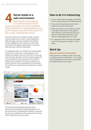 Social media in a
safe environment
Most students enjoy keeping in
touch and sharing information
using social media tools such as Facebook,
Twitter and YouTube. Learning platforms give
you the chance to tap into this enthusiasm in a
safe, school-controlled environment.
One way to achieve this may be to create a shared
resource page on your school´s learning platform.
Make the page not only accessible to all students
but also editable by them, and they can then take
ownership of the page by adding videos, comments,
links and other materials themselves.
In a geography class, for example, the resource page
could cover a certain topic, such as glaciers. The
students then gather as much information as they can
about the topic and post it onto the resource page with
a short explanation, and comment on the material
posted by other students. If having one page for all
student material seems disorganized, you can break
the students into groups and ask each group to create
a page.
You can also use the page to generate online
discussions by starting a thread about glaciers in a
discussion forum and asking the students to comment.
You (or your students) can also create polls to find out
which resources were most useful.
4
How to do it in itslearning
1.	In your itslearning course page, click Add in
the tree menu and then click Add Page beta.
2.	Then click Edit permissions and choose
Select who can edit the element.
3.	Select the names of the students you want
to be able to add content to the page (to
select them all, click the box at the top of
the list). Click Add and then Save. Click
Return to New page and you’re ready.
4.	To change the name at the top of the page,
just click the page title and type in a new
name.
Quick tip:
Make sure you don’t lose anything
Giving students full editing rights means they
can delete as well as add content – so it may be
worth establishing a rule that only the teacher
can delete things from the page.
BLENDED LEARNING AND LEARNING PLATFORMS20
 