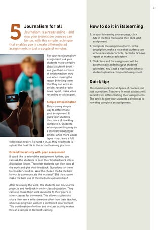 Journalism for all
Journalism is already online – and
now your journalism courses can
be too, with this simple technique
that enables you to create differentiated
assignments in just a couple of minutes.
For your next journalism
assignment, ask your
students make a report
about a current event –
and give them a choice
of which medium they
use when making the
report by telling them
that they can write an
article, record a radio
news report, make video
recording or a blog post.
Simple differentiation
This is a very simple
way to differentiate
your assignment. It
gives your students
the choice of how they
complete it. Students
who enjoy writing may do
a standard newspaper
article, while more visual
types may create a full
video news report. To hand it in, all they need to do is
upload the final file to the school learning platform.
Extend the activity with peer assessment
If you’d like to extend the assignment further, you
can ask the students to post their finished work into a
discussion forum. The other students can then look at
the work and give their feedback. Questions for them
to consider could be: Was the chosen media the best
format to communicate the material? Did the student
make the best use of the medium’s possibilities?
After reviewing the work, the students can discuss the
projects and feedback in an in-class discussion. They
can also make their work available to their peers in
other classes for comment. This allows students to
share their work with someone other than their teacher,
while keeping their work in a controlled environment.
This combination of online and in-class activity makes
this an example of blended learning.
5
How to do it in itslearning
1.	In your itslearning course page, click
Add in the tree menu and then click Add
assignment.
2.	Complete the assignment form. In the
description, make a note that students can
write a newspaper article, record a TV news
report or make a radio story.
3.	Click Save and the assignment will be
automatically added to your students’
calendars. You’ll get a notification when a
student uploads a completed assignment.
Quick tip:
This model works for all types of courses, not
just journalism. Teachers in most subjects will
benefit from differentiating their assignments.
The key is to give your students a choice as to
how they complete an assignment.
21
 