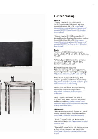 Further reading
Reports
* Staker, Heather & Horn, Michael B.
(2012) Classifying K–12 Blended learning,
Innosight Institute, CA, USA, http://www.
innosightinstitute.org/innosight/wp-content/
uploads/2012/05/Classifying-K-12-blended-
learning2.pdf
* Staker, Heather (2011) The rise of K-12
blended learning: Profiles of emerging models,
Innosight Institute, CA, USA, http://www.
innosightinstitute.org/innosight/wp-content/
uploads/2011/05/The-Rise-of-K-12-Blended-
Learning.pdf
Books
* Hattie, John (2012) Visible learning for
teachers, ISBN: 978-0-415-69014-0. Ruthledge,
NY, USA
* Wiliam, Dylan (2011) Embedded formative
assessment, ISBN: 978-1-934009-30-7,
Solution Tree Press, IN, USA
Online articles and resources
* Blended learning with learning platforms.
itslearning’s blended learning resource page
http://www.itslearning.eu/blended-learning
* Trondheim municipality, Norway. Web
cameras give new possibilities in itslearning
http://www.itslearning.eu/web-cameras-give-
new-possibilities-in-itslearning
* Blend your classroom. Blended learning
approaches revolutionizing teaching
http://www.itslearning.eu/blend-your-
classroom
* Why Flipped Classrooms Are Here to
Stay (Education Week) Jonathan Bergmann
and Aaron Sams http://www.cblohm.com/
inthenews/why-flipped-classrooms-are-here-
to-stay-education-week/
Case studies
* AHA-Academy, Germany. The perfect blend:
turning everyday people into health experts
http://www.itslearning.eu/ahab-academy
* Maria Primary School, the Netherlands.
Learning by Design http://www.itslearning.eu/
maria-school
* Eastfield Primary School, UK. Lights, camera,
action...primary students learn with video
http://www.itslearning.eu/eastfield-primary-
school
23
 