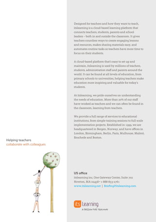 Designed for teachers and how they want to teach,
itslearning is a cloud-based learning platform that
connects teachers, students, parents and school
leaders – both in and outside the classroom. It gives
teachers countless ways to create engaging lessons
and resources, makes sharing materials easy, and
automates routine tasks so teachers have more time to
focus on their students.
A cloud-based platform that’s easy to set up and
maintain, itslearning is used by millions of teachers,
students, administration staff and parents around the
world. It can be found at all levels of education, from
primary schools to universities, helping teachers make
education more inspiring and valuable for today’s
students.
At itslearning, we pride ourselves on understanding
the needs of education. More than 20% of our staff
have worked as teachers and we can often be found in
the classroom, learning from teachers.
We provide a full range of services to educational
institutions, from simple training sessions to full-scale
implementation projects. Established in 1999, we are
headquartered in Bergen, Norway, and have offices in
London, Birmingham, Berlin, Paris, Mulhouse, Malmö,
Enschede and Boston.
Helping teachers
collaborate with colleagues
US office
itslearning inc, One Gateway Center, Suite 702
Newton, MA 02458 • 1-888-853-2761
www.itslearning.net | Briefing@itslearning.com
 