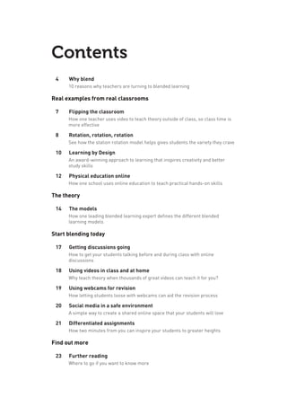 Contents
4	 Why blend
10 reasons why teachers are turning to blended learning
Real examples from real classrooms
7	 Flipping the classroom
How one teacher uses video to teach theory outside of class, so class time is
more effective
8	 Rotation, rotation, rotation
See how the station rotation model helps gives students the variety they crave
10	 Learning by Design
An award-winning approach to learning that inspires creativity and better
study skills
12	 Physical education online
How one school uses online education to teach practical hands-on skills
The theory
14	 The models
How one leading blended learning expert defines the different blended
learning models
Start blending today
17	 Getting discussions going
How to get your students talking before and during class with online
discussions
18	 Using videos in class and at home
Why teach theory when thousands of great videos can teach it for you?
19	 Using webcams for revision
How letting students loose with webcams can aid the revision process
20	 Social media in a safe environment
A simple way to create a shared online space that your students will love
21	 Differentiated assignments
How two minutes from you can inspire your students to greater heights
Find out more
23	 Further reading
Where to go if you want to know more
 