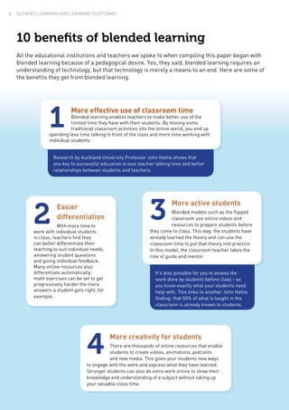 10 benefits of blended learning
All the educational institutions and teachers we spoke to when compiling this paper began with
blended learning because of a pedagogical desire. Yes, they said, blended learning requires an
understanding of technology, but that technology is merely a means to an end. Here are some of
the benefits they get from blended learning.
Research by Auckland University Professor John Hattie shows that
one key to successful education is less teacher talking time and better
relationships between students and teachers.
More effective use of classroom time
Blended learning enables teachers to make better use of the
limited time they have with their students. By moving some
traditional classroom activities into the online world, you end up
spending less time talking in front of the class and more time working with
individual students.
1
More creativity for students
There are thousands of online resources that enable
students to create videos, animations, podcasts
and new media. This gives your students new ways
to engage with the work and express what they have learned.
Stronger students can also do extra work online to show their
knowledge and understanding of a subject without taking up
your valuable class time.
4
Easier
differentiation
With more time to
work with individual students
in class, teachers find they
can better differentiate their
teaching to suit individual needs,
answering student questions
and giving individual feedback.
Many online resources also
differentiate automatically:
math exercises can be set to get
progressively harder the more
answers a student gets right, for
example.
2
More active students
Blended models such as the flipped
classroom use online videos and
resources to prepare students before
they come to class. This way, the students have
already learned the theory and can use the
classroom time to put that theory into practice.
In this model, the classroom teacher takes the
role of guide and mentor.
3
It’s also possible for you to assess the
work done by students before class - so
you know exactly what your students need
help with. This links to another John Hattie
finding: that 50% of what is taught in the
classroom is already known to students.
BLENDED LEARNING AND LEARNING PLATFORMS4
 