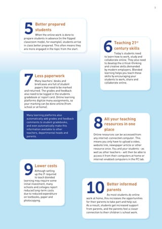 Better prepared
students
When the online work is done to
prepare students in advance (in the flipped
classroom model, for example), students arrive
in class better prepared. This often means they
are more engaged in the topic from the start.
5
Teaching 21st
century skills
Today’s students need
to learn how to work, study and
collaborate online. They also need
to develop the critical-thinking
and creative skills demanded
by modern employers. Blended
learning helps you teach these
skills by encouraging your
students to work, share and
collaborate online.
6
Less paperwork
Many teachers’ desks and
briefcases are full of student
papers that need to be marked
and returned. The grades and feedback
also need to be logged in the students
gradebook or report card. Online learning
platforms digitize many assignments, so
your marking can be done online (from
school or at home).
7
Many learning platforms also
automatically add grades and feedback
comments to student gradebooks,
and even automatically make this
information available to other
teachers, departmental heads and
parents.
All your teaching
resources in one
place
Online resources can be accessed from
any internet-connected computer. This
means you only have to upload a video,
website link, newspaper article or other
resource once. You and your students - as
well as other teachers - will then be able to
access it from their computers at home or
internet-enabled computers in the PC lab.
8
Lower costs
Although setting
up the IT required
to teach blended
learning may require some
initial investment, many
schools and colleges report
reduced long-term costs
due to reduced expenditure
on textbooks, paper and
photocopying.
9
Better informed
parents
As most students do online
work at home, this increases the opportunities
for their parents to take part and help out.
As a result, students get increased support
from parents, and the parents feel a closer
connection to their children’s school work.
10
5
 