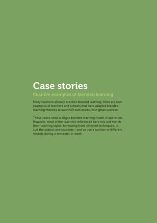 Case stories
Real-life examples of blended learning
Many teachers already practice blended learning. Here are four
examples of teachers and schools that have adapted blended
learning theories to suit their own needs, with great success.
These cases show a single blended learning model in operation.
However, most of the teachers referenced here mix and match
their teaching styles, borrowing from different techniques, to
suit the subject and students – and so use a number of different
models during a semester or week.
 