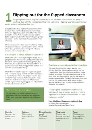Flipping out for the flipped classroom
Assigning materials to prepare students for class has been around since the dawn of
teaching. But, with the emergence of learning platforms, ´flipping´ your classroom is now
easier and more effective than ever.
In traditional teaching models, the students learn the
theory in class and then do practice assignments at
home. The flipped classroom concept flips this around
(hence the name). At its heart, the concept is about
better preparing students for the work they are going to
do in class – so the teacher can focus class time more
effectively.
When one secondary school teacher in Norway tried it,
she discovered that she spent less time talking in front
of her class, and more time working with individual
students. Here’s how she does it.
Schoolwork at home, homework at school
The teacher films herself explaining the theory she is
going to cover in the next class, and puts the video onto
her school learning platform as an assignment. For
homework, the students watch the video and then do a
quick digital test in the learning platform to check how
well they understood the theory.
The test report tells the teacher if anyone struggled
with a particular aspect of the theory. This information
is important, as it means she can plan her next class
more effectively to ensure she focuses on the areas
where her students need most help. She can also
identify anyone who really struggled, and set aside time
to work with them one-to-one.
Teachers present at crucial learning stage
This style of teaching also makes learning more
efficient. Watching videos is a low-cognitive process
– it’s all about absorbing information and little critical
thinking is required. Completing assignments, on the
other hand, is a high-cognitive process that requires
problem-solving skills. Thanks to the flipped classroom
concept, this high-cognitive work is done in class,
with the teacher present to assist, guide and further
challenge her students.
“Flipping the classroom establishes a
framework that ensures students receive
a personalized education tailored to their
individual needs”
From Why Flipped Classrooms are Here to Stay
by flipped classroom pioneers
Jonathan Bergmann and Aaron Sams
1
More than just video
You don’t have to be a video master to practice
the flipped classroom. You can use any resources
(PDFs, audio recordings, websites) that explain the
theory.
Students:
Secondary and
older primary
students
Subjects:
Mathematics,
science, physics,
etc.
Blended learning
model:
The flipped
classroom
The process:
Students learn
theory at home and
do assignments in
class
Tools:
The itslearning
learning platform
and a webcam
7
 