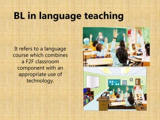 It refers to a language
course which combines
a F2F classroom
component with an
appropriate use of
technology.
BL in language teaching
 