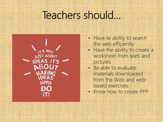 Teachers should…
• Have te ability to search
the web efficiently
• Have the ability to create a
worksheet from texts and
pictures
• Be able to evaluate
materials downloaded
from the Web and web-
based exercises.
• Know how to create PPP
 